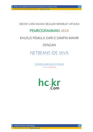 Belajar Java Netbeans IDE Khusus Pemula dari 0 sampai mahir
Cara mudah menjadi programmer java – www.hc-kr.com
Coded by Harison Matondang 1
Get more source code at www.hc-kr.com
EBOOK CARA MUDAH BELAJAR MEMBUAT APLIKASI
JAVA
KHUSUS PEMULA DARI 0 SAMPAI MAHIR
DENGAN
TUTORIAL JAVA KHUSUS PEMULA
Bahasa Indonesia
 