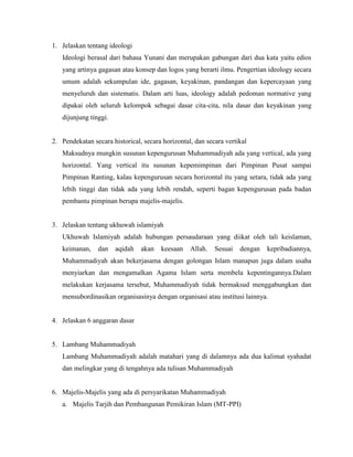 1. Jelaskan tentang ideologi
   Ideologi berasal dari bahasa Yunani dan merupakan gabungan dari dua kata yaitu edios
   yang artinya gagasan atau konsep dan logos yang berarti ilmu. Pengertian ideology secara
   umum adalah sekumpulan ide, gagasan, keyakinan, pandangan dan kepercayaan yang
   menyeluruh dan sistematis. Dalam arti luas, ideology adalah pedoman normative yang
   dipakai oleh seluruh kelompok sebagai dasar cita-cita, nila dasar dan keyakinan yang
   dijunjung tinggi.


2. Pendekatan secara historical, secara horizontal, dan secara vertikal
   Maksudnya mungkin susunan kepengurusan Muhammadiyah ada yang vertical, ada yang
   horizontal. Yang vertical itu susunan kepemimpinan dari Pimpinan Pusat sampai
   Pimpinan Ranting, kalau kepengurusan secara horizontal itu yang setara, tidak ada yang
   lebih tinggi dan tidak ada yang lebih rendah, seperti bagan kepengurusan pada badan
   pembantu pimpinan berupa majelis-majelis.


3. Jelaskan tentang ukhuwah islamiyah
   Ukhuwah Islamiyah adalah hubungan persaudaraan yang diikat oleh tali keislaman,
   keimanan,    dan    aqidah   akan   keesaan    Allah.   Sesuai   dengan   kepribadiannya,
   Muhammadiyah akan bekerjasama dengan golongan Islam manapun juga dalam usaha
   menyiarkan dan mengamalkan Agama Islam serta membela kepentingannya.Dalam
   melakukan kerjasama tersebut, Muhammadiyah tidak bermaksud menggabungkan dan
   mensubordinasikan organisasinya dengan organisasi atau institusi lainnya.


4. Jelaskan 6 anggaran dasar


5. Lambang Muhammadiyah
   Lambang Muhammadiyah adalah matahari yang di dalamnya ada dua kalimat syahadat
   dan melingkar yang di tengahnya ada tulisan Muhammadiyah


6. Majelis-Majelis yang ada di persyarikatan Muhammadiyah
   a. Majelis Tarjih dan Pembangunan Pemikiran Islam (MT-PPI)
 