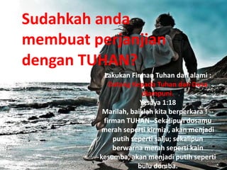 Lakukan Firman Tuhan dan alami :
Datang Kepada Tuhan dan Dosa
diampuni.
Yesaya 1:18
Marilah, baiklah kita berperkara ! --
firman TUHAN--Sekalipun dosamu
merah seperti kirmizi, akan menjadi
putih seperti salju; sekalipun
berwarna merah seperti kain
kesumba, akan menjadi putih seperti
bulu domba.
Sudahkah anda
membuat perjanjian
dengan TUHAN?
 