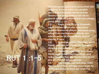 RUT 1 :1-5
1:1 Pada zaman para hakim memerintah ada
kelaparan di tanah Israel. Lalu pergilah
seorang dari Betlehem-Yehuda beserta
isterinya dan kedua anaknya laki-laki ke
daerah Moab untuk menetap di sana sebagai
orang asing.
1:2 Nama orang itu ialah Elimelekh,
nama isterinya Naomi dan nama kedua
anaknya Mahlon dan Kilyon, semuanya orang-
orang Efrata dari Betlehem-Yehuda; dan
setelah sampai ke daerah Moab, diamlah
mereka di sana.
1:3 Kemudian matilah Elimelekh, suami
Naomi, sehingga perempuan itu tertinggal
dengan kedua anaknya.
1:4 Keduanya mengambil perempuan
Moab: yang pertama bernama Orpa, yang
kedua bernama Rut; dan mereka diam di situ
kira-kira sepuluh tahun lamanya.
1:5 Lalu matilah juga keduanya, yakni
Mahlon dan Kilyon, sehingga perempuan itu
kehilangan kedua anaknya dan suaminya
 