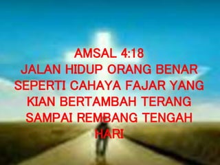 AMSAL 4:18
JALAN HIDUP ORANG BENAR
SEPERTI CAHAYA FAJAR YANG
KIAN BERTAMBAH TERANG
SAMPAI REMBANG TENGAH
HARI
 