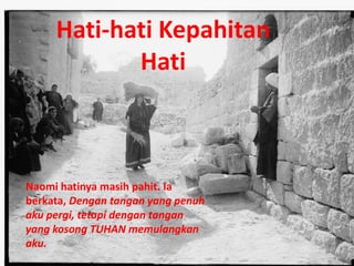 Naomi hatinya masih pahit. Ia
berkata, Dengan tangan yang penuh
aku pergi, tetapi dengan tangan
yang kosong TUHAN memulangkan
aku.
Hati-hati Kepahitan
Hati
 