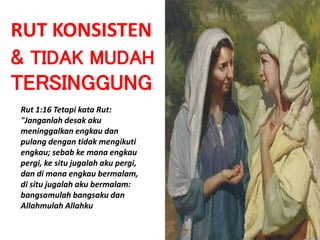 RUT KONSISTEN
& TIDAK MUDAH
TERSINGGUNG
Rut 1:16 Tetapi kata Rut:
"Janganlah desak aku
meninggalkan engkau dan
pulang dengan tidak mengikuti
engkau; sebab ke mana engkau
pergi, ke situ jugalah aku pergi,
dan di mana engkau bermalam,
di situ jugalah aku bermalam:
bangsamulah bangsaku dan
Allahmulah Allahku
 