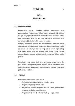 Kt rev 3
MODUL I-02 1
BAB I.
PENDAHULUAN
1.1. LATAR BELAKANG
Pengontrolan dapat diartikan sebagai pengaturan atau
pengendalian. Pengontrolan dalam proses produksi didefinisikan
sebagai upaya pengaturan untuk mempertahankan nilai atau output
yang diinginkan tetap terjaga dari pengaruh perubahan atau
deviasi yang ditimbulkan oleh proses itu sendiri.
Integrasi komponen kontrol dan measurement, berfungsi untuk
mendapatkan system control yang tepat. Dalam melakukan tuning
controller ada beberapa metode yang secara umum dapat dibagi
dua, yaitu: open loop dan closed loop tuning. Pada cascade
control, bagian sekunder di tuning terlebih dahulu diikuti bagian
primer.
Pengaturan yang presisi dari level, pressure, temperature, dan
flow adalah unsur penting dalam aplikasi proses. Perubahan kecil
pada control dan pengukuran, akan membawa dampak yang besar
pada proses produksi.
1.2. TUJUAN
Penyusunan Modul ini bertujuan untuk :
· Menjelaskan prinsip pengukuran variable proses
· Menjelaskan prinsip control valve
· Menjelaskan prinsip pengendalian dan teknik pengendalian
yang aman terhadap kondisi proses.
· Menjelaskan elemen di dalam suatu loop pengendalian.
 