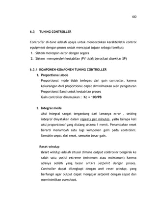 100
6.3 TUNING CONTROLLER
Controller di-tune adalah upaya untuk mencocokkan karakteristik control
equipment dengan proses untuk mencapai tujuan sebagai berikut:
1. Sistem merespon error dengan segera
2. Sistem memperoleh kestabilan (PV tidak berosilasi disekitar SP)
6.3.1 KOMPONEN-KOMPONEN TUNING CONTROLLER
1. Proportional Mode
Proportional mode tidak terlepas dari gain controller, karena
kekurangan dari proportional dapat diminimalkan oleh pengaturan
Proportional Band untuk kestabilan proses
Gain controller dirumuskan : Kc = 100/PB
2. Integral mode
Aksi integral sangat tergantung dari lamanya error , setting
integral dinyatakan dalam repeats per minutes, yaitu berapa kali
aksi proportional yang diulang selama 1 menit. Penambahan reset
berarti menambah satu lagi komponen gain pada controller.
Semakin cepat aksi reset, semakin besar gain.
Reset windup
Reset windup adalah situasi dimana output controller bergerak ke
salah satu posisi extreme (minimum atau maksimum) karena
adanya selisih yang besar antara setpoint dengan proses.
Controller dapat dilengkapi dengan anti reset windup, yang
berfungsi agar output dapat mengejar setpoint dengan cepat dan
meminimilkan overshoot.
 