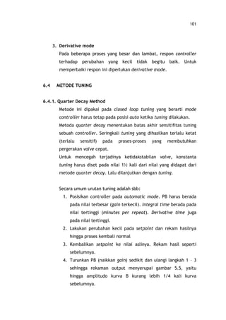 101
3. Derivative mode
Pada beberapa proses yang besar dan lambat, respon controller
terhadap perubahan yang kecil tidak begitu baik. Untuk
memperbaiki respon ini diperlukan derivative mode.
6.4 METODE TUNING
6.4.1. Quarter Decay Method
Metode ini dipakai pada closed loop tuning yang berarti mode
controller harus tetap pada posisi auto ketika tuning dilakukan.
Metoda quarter decay menentukan batas akhir sensitifitas tuning
sebuah controller. Seringkali tuning yang dihasilkan terlalu ketat
(terlalu sensitif) pada proses-proses yang membutuhkan
pergerakan valve cepat.
Untuk mencegah terjadinya ketidakstabilan valve, konstanta
tuning harus diset pada nilai 1½ kali dari nilai yang didapat dari
metode quarter decay. Lalu dilanjutkan dengan tuning.
Secara umum urutan tuning adalah sbb:
1. Posisikan controller pada automatic mode. PB harus berada
pada nilai terbesar (gain terkecil). Integral time berada pada
nilai tertinggi (minutes per repeat). Derivative time juga
pada nilai tertinggi.
2. Lakukan perubahan kecil pada setpoint dan rekam hasilnya
hingga proses kembali normal
3. Kembalikan setpoint ke nilai aslinya. Rekam hasil seperti
sebelumnya.
4. Turunkan PB (naikkan gain) sedikit dan ulangi langkah 1 3
sehingga rekaman output menyerupai gambar 5.5, yaitu
hingga amplitudo kurva B kurang lebih 1/4 kali kurva
sebelumnya.
 