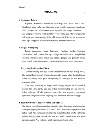 Kt rev 3
MODUL I-02 13
a. Kompresor Udara
Kapasitas kompresor ditentukan oleh keperluan aliran udara plan.
Pemakaian udara pada plan ditentukan oleh jumlah maksimum pemakaian
udara (kira-kira 0,02 m3
/menit) untuk setiap devais dan adanya kebocoran.
Unit kompresor tersebut bisa berupa tipe reciprocating atau rotari, tunggal atau
multistage, dan biasanya digerakkan oleh motor listrik, turbin gas atau mesin
disel. Tipe kompresor akan didiskusikan pada bab akhir modul ini.
b. Tangki Penampung
Tangki penampung udara dirancang berdasar jumlah kapasitas
penyimpanan pada sistem dan juga adanya tambahan untuk menghindari
fluktuasi tekanan. Fungsi lainya juga sebagai penguat dan pemisah antara
udara dan air yang terkondensasi dalam proses pembuatan udara bertekanan
c. Penyaring dan Pengering Udara
Udara tekan yang baru saja keluar dari kompresor biasanya relatip basah,
dan mengandung kotoran-kotoran dan minyak, karena udara tersebut harus
bersih dan kering, maka perlu menghilangkan kandungan air dan kotoran-
kotoran tersebut.
Filter atau penyaring berfungsi untuk menghilangkan partikel-partikel
kotoran dan kerak-kerak, dan juga untuk memperangkap air dan minyak.
Dalam beberapa hal ada gabungan antara filter dan regulator yang dapat
digunakan sebagai catu udara langsung pada transmiter atau valve tunggal.
d. Pipa Distribusi dan Pressure Safety Valve ( PSV )
Pipa utama yang digunakan untuk mengirim udara instrumen keseluruh plan
biasanya mempunyai diameter 50,8 mm (2 inch) skedul 40 dengan bahan dari
carbon steel. Pipa cabang catu udara yang menghubungkan header isntrumen
individu biasanya berdiameter 25,4 mm ( 1 inch) dengan bahan dari pipa
galvanis, sedang PSV berfungsi untuk membuang tekanan lebih.
 