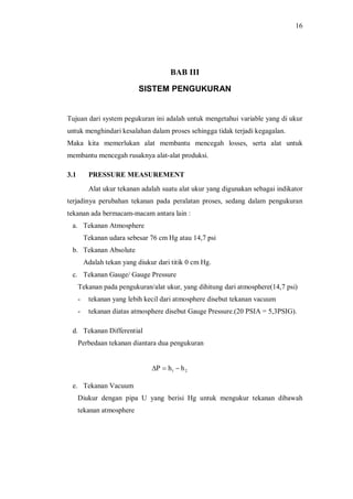 16
BAB III
SISTEM PENGUKURAN
Tujuan dari system pegukuran ini adalah untuk mengetahui variable yang di ukur
untuk menghindari kesalahan dalam proses sehingga tidak terjadi kegagalan.
Maka kita memerlukan alat membantu mencegah losses, serta alat untuk
membantu mencegah rusaknya alat-alat produksi.
3.1 PRESSURE MEASUREMENT
Alat ukur tekanan adalah suatu alat ukur yang digunakan sebagai indikator
terjadinya perubahan tekanan pada peralatan proses, sedang dalam pengukuran
tekanan ada bermacam-macam antara lain :
a. Tekanan Atmosphere
Tekanan udara sebesar 76 cm Hg atau 14,7 psi
b. Tekanan Absolute
Adalah tekan yang diukur dari titik 0 cm Hg.
c. Tekanan Gauge/ Gauge Pressure
Tekanan pada pengukuran/alat ukur, yang dihitung dari atmosphere(14,7 psi)
- tekanan yang lebih kecil dari atmosphere disebut tekanan vacuum
- tekanan diatas atmosphere disebut Gauge Pressure.(20 PSIA = 5,3PSIG).
d. Tekanan Differential
Perbedaan tekanan diantara dua pengukuran
21 hhP -=D
e. Tekanan Vacuum
Diukur dengan pipa U yang berisi Hg untuk mengukur tekanan dibawah
tekanan atmosphere
 