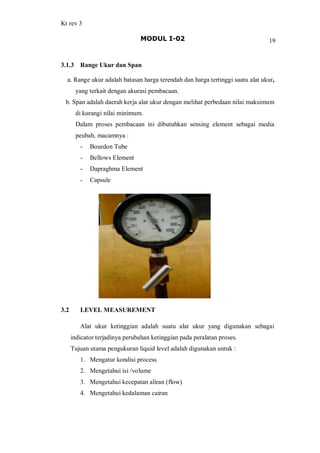 Kt rev 3
MODUL I-02 19
3.1.3 Range Ukur dan Span
a. Range ukur adalah batasan harga terendah dan harga tertinggi suatu alat ukur,
yang terkait dengan akurasi pembacaan.
b. Span adalah daerah kerja alat ukur dengan melihat perbedaan nilai maksimum
di kurangi nilai minimum.
Dalam proses pembacaan ini dibutuhkan sensing element sebagai media
peubah, macamnya :
- Bourdon Tube
- Bellows Element
- Dapraghma Element
- Capsule
3.2 LEVEL MEASUREMENT
Alat ukur ketinggian adalah suatu alat ukur yang digunakan sebagai
indicator terjadinya perubahan ketinggian pada peralatan proses.
Tujuan utama pengukuran liquid level adalah digunakan untuk :
1. Mengatur kondisi process
2. Mengetahui isi /volume
3. Mengetahui kecepatan aliran (flow)
4. Mengetahui kedalaman cairan
 
