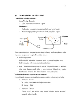 32
3.4 TEMPERATURE MEASUREMENT
3.4.1 Filled Bulb Thermometer
Jenis Moving element :
- Spiral, Helical, Bourden Tube Type C
Prinsipnya :
- Berdasarkan pemuaian volume untuk bulb yang berisi liquid.
- Bedasarkan pengembangan tekanan, untuk yang berisi vapour.
Untuk menghilangkan pengaruh temparature terhadap hasil pengukuran maka
digunakan compensator yang terdiri dari dua macam :
1. Full Compensation
Disini ada dua buah spiral yang sama tetapi mempunyai gerakan yang
berlawanan, dan bulb compensator terletak diluar.
2. Case Compensation menggunakan bimetal yang dihubungkan ke bourdon
tube, yang dipasang pada take of arm, sehingga defleksi dari bagian
bimetal akan melawan efek akibat ekspansi liquid pada spiral.
Klasifikasi dari Filled Bulb system thermometer
Sistem ini pada dasarnya dapat dipisahkan dalam dua tipe yaitu respon terhadap :
1. Perubahan Volume
v Liquid filled (bukan mercury)disebut class I
v Mercury filled
2. Perubahan Tekanan
Vapour filled, atau liquid yang mudah menjadi vapour (volatile)
termasuk dalam class II.
Scale
Pressure
Spring
Pointer
BULB
Gas/Liquid
 