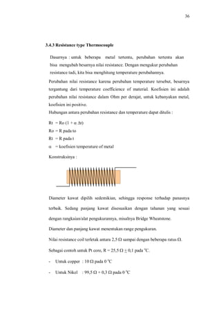 36
3.4.3 Resistance type Thermocouple
Dasarnya : untuk beberapa metal tertentu, perubahan tertentu akan
bisa mengubah besarnya nilai resistance. Dengan mengukur perubahan
resistance tadi, kita bisa menghitung temperature perubahannya.
Perubahan nilai resistance karena perubahan temperature tersebut, besarnya
tergantung dari temperature coefficience of material. Koefisien ini adalah
perubahan nilai resistance dalam Ohm per derajat, untuk kebanyakan metal,
koefisien ini positive.
Hubungan antara perubahan resistance dan temperature dapat ditulis :
Rt = Ro (1 + a Dt)
Ro = R pada to
Rt = R pada t
a = koefisien temperature of metal
Konstruksinya :
Diameter kawat dipilih sedemikian, sehingga response terhadap panasnya
terbaik. Sedang panjang kawat disesuaikan dengan tahanan yang sesuai
dengan rangkaian/alat pengukurannya, misalnya Bridge Wheatstone.
Diameter dan panjang kawat menentukan range pengukuran.
Nilai resistance coil terletak antara 2,5 W sampai dengan beberapa ratus W.
Sebagai contoh untuk Pt core, R = 25,5 W + 0,1 pada o
C.
- Untuk copper : 10 W pada 0 o
C
- Untuk Nikel : 99,5 W + 0,3 W pada 0 o
C
 