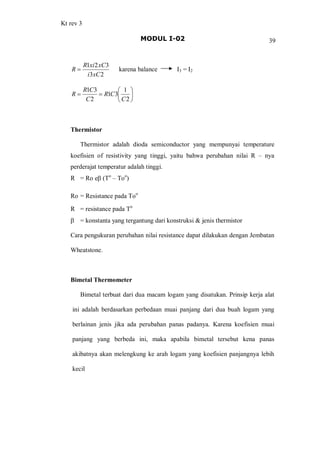 Kt rev 3
MODUL I-02 39
23
321
xCi
xCxiR
R = karena balance I3 = I2
÷
ø
ö
ç
è
æ
==
2
1
31
2
31
C
CR
C
CR
R
Thermistor
Thermistor adalah dioda semiconductor yang mempunyai temperature
koefisien of resistivity yang tinggi, yaitu bahwa perubahan nilai R nya
perderajat temperatur adalah tinggi.
R = Ro eb (To
Too
)
Ro = Resistance pada Too
R = resistance pada To
b = konstanta yang tergantung dari konstruksi & jenis thermistor
Cara pengukuran perubahan nilai resistance dapat dilakukan dengan Jembatan
Wheatstone.
Bimetal Thermometer
Bimetal terbuat dari dua macam logam yang disatukan. Prinsip kerja alat
ini adalah berdasarkan perbedaan muai panjang dari dua buah logam yang
berlainan jenis jika ada perubahan panas padanya. Karena koefisien muai
panjang yang berbeda ini, maka apabila bimetal tersebut kena panas
akibatnya akan melengkung ke arah logam yang koefisien panjangnya lebih
kecil
 