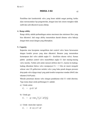 Kt rev 3
MODUL I-02 43
Pemilihan dari karakteristik valve yang benar adalah sangat penting, ketika
akan merencanakan lup pengontrolan, dengan kata lain sistem mungkin tidak
stabil dan sulit dikontrol secara efektip.
4. Range ability
Range ability adalah perbandingan antara maximum dan minimum flow yang
bisa dikontrol. Jadi range ability menentukan daerah dimana valve bekerja
dengan baik sesuai dengan yang diharapkan.
5. Capacity
Kapasitas atau kecepatan mengalirkan dari control valve harus bersesuaian
dengan kondisi proses yang akan dikontrol. Besaran yang menentukan
kemampuan dari valve adalah angka Cv (koefisien ukuran valve). Semua
pabrik pembuat control valve menerbitkan angka Cv dari masing-masing
valve mereka. Terlalu sulit untuk mencari definisi dari Cv, karena itu kadang-
kadang dikatakan bahwa valve mempunyai Cv = 1 bila air murni mengalir
sebesar satu US gallon/mm melalui valve yang buka penuh dengan pressure
drop pada valve dijaga tetap1 psig pada kondisi temperatur standar (60oF) dan
tekanan (14,69 psia).
Metode penentuan ukuran valve dengan pendekatan nilai Cv telah diterima.
Tiga rumus dasar untuk perhitungan Cv adalah:
a) Untuk cairan
Cv = Q G / DP
b) Untuk gas
Cv = Q / 1360 T f G / DP P2
c) Untuk steam dan vapours
Cv = W / 63.3 V / DP
 