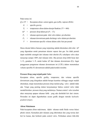 44
Pada rumus ini:
Q or W = Kecepatan aliran: cairan (gpm), gas (scfh), vapours (lb/hr)
G = specific gravity
Tf = temperature aliran dalam derajat Rankine (°F + 460)
DP = pressure drop dalam psi (P1 P2)
P1 = tekanan upstream pada inlet valve dalam psi absolute
P2 = tekanan downstream pada discharge valve dalam psi absolute
V = downstream specific volume dalam cubic feet per pound
Harus dicatat bahwa batasan yang terpenting adalah ditentukan oleh nilai DP
yang digunakan untuk penentuan ukuran vapour dan gas. Itu tidak pernah
dapat melebihi setengah dari tekanan inlet absolut (P1) sekalipun valve akan
menyerap sampai 100% dari tekanan inlet. Jika presure drop lebih besar dari
½ P1, gunakan ½ P1 untuk kedua DP dan tekanan downstream (P2). Ingat
penggunaan pengaturan tekanan downstream ini (1/2P1) dalam menentukan
volume spesifik (V) downstream adalah pada kondisi tersebut.
Pressure Drop yang terjadi pada Valve
Kecepatan aliran, spesific grafity, temperatur, dan volume spesifik
downstream yang diinginkan adalah berupa kuantitas sehingga sangat mudah
ditentukan, tetapi menentukan pressure drop melalui plug valve adalah tidak
ada. Tetapi yang penting dalam kenyataannya bahwa control valve tidak
mendefinisikan pressure drop yang melaluinya. Namun control valve tersebut
akan menyerap apapun tekanan lebih yang ada disebelah kiri dari sistem.
Persoalan ini dapat digambarkan secara grafik dengan metode hydraulic
gradient (slope).
Aliran Maksimum
Pada kecepatan aliran maksimum, diplot tekanan statik fluida versus lokasi
phisik sistem. Kemudian plot tekanan yang dikirimkan dan yang tersisa dari
kiri ke kanan, dan berhenti pada control valve. Perbedaan antara titik-titik
 