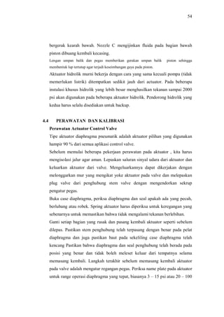54
bergerak kearah bawah. Nozzle C mengijinkan fluida pada bagian bawah
piston dibuang kembali kecasing.
Lengan umpan balik dan pegas memberikan gerakan umpan balik piston sehingga
membentuk lup tertutup agar terjadi keseimbangan gaya pada piston.
Aktuator hidrolik murni bekerja dengan cara yang sama kecuali pompa (tidak
memerlukan listrik) ditempatkan sedikit jauh dari actuator. Pada beberapa
instalasi khusus hidrolik yang lebih besar menghasilkan tekanan sampai 2000
psi akan digunakan pada beberapa aktuator hidrolik. Pendorong hidrolik yang
kedua harus selalu disediakan untuk backup.
4.4 PERAWATAN DAN KALIBRASI
Perawatan Actuator Control Valve
Tipe aktuator diaphragma pneumatik adalah aktuator pilihan yang digunakan
hampir 90 % dari semua aplikasi control valve.
Sebelum memulai beberapa pekerjaan perawatan pada aktuator , kita harus
mengisolasi jalur agar aman. Lepaskan saluran sinyal udara dari aktuator dan
keluarkan aktuator dari valve. Mengeluarkannya dapat dikerjakan dengan
melonggarkan mur yang mengikat yoke aktuator pada valve dan melepaskan
plug valve dari penghubung stem valve dengan mengendorkan sekrup
pengatur pegas.
Buka case diaphragma, periksa diaphragma dan seal apakah ada yang pecah,
berlubang atau robek. Spring aktuator harus diperiksa untuk keregangan yang
sebenarnya untuk memastikan bahwa tidak mengalami tekanan berlebihan.
Ganti setiap bagian yang rusak dan pasang kembali aktuator seperti sebelum
dilepas. Pastikan stem penghubung telah terpasang dengan benar pada pelat
diaphragma dan juga pastikan baut pada sekeliling case diaphragma telah
kencang Pastikan bahwa diaphragma dan seal penghubung telah berada pada
posisi yang benar dan tidak boleh meleset keluar dari tempatnya selama
memasang kembali. Langkah terakhir sebelum memasang kembali aktuator
pada valve adalah mengatur regangan pegas. Periksa name plate pada aktuator
untuk range operasi diaphragma yang tepat, biasanya 3 15 psi atau 20 100
 