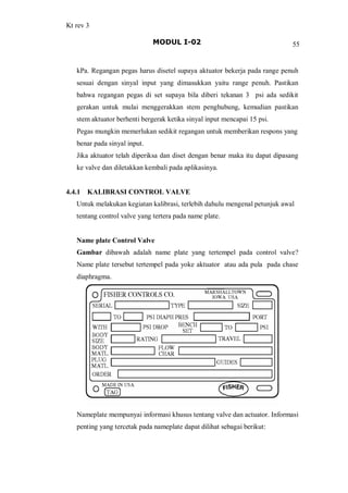 Kt rev 3
MODUL I-02 55
kPa. Regangan pegas harus disetel supaya aktuator bekerja pada range penuh
sesuai dengan sinyal input yang dimasukkan yaitu range penuh. Pastikan
bahwa regangan pegas di set supaya bila diberi tekanan 3 psi ada sedikit
gerakan untuk mulai menggerakkan stem penghubung, kemudian pastikan
stem aktuator berhenti bergerak ketika sinyal input mencapai 15 psi.
Pegas mungkin memerlukan sedikit regangan untuk memberikan respons yang
benar pada sinyal input.
Jika aktuator telah diperiksa dan diset dengan benar maka itu dapat dipasang
ke valve dan diletakkan kembali pada aplikasinya.
4.4.1 KALIBRASI CONTROL VALVE
Untuk melakukan kegiatan kalibrasi, terlebih dahulu mengenal petunjuk awal
tentang control valve yang tertera pada name plate.
Name plate Control Valve
Gambar dibawah adalah name plate yang tertempel pada control valve?
Name plate tersebut tertempel pada yoke aktuator atau ada pula pada chase
diaphragma.
Nameplate mempunyai informasi khusus tentang valve dan actuator. Informasi
penting yang tercetak pada nameplate dapat dilihat sebagai berikut:
 
