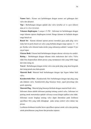 56
Nomor Seri : Nomor seri berhubungan dengan nomor seri gabungan dari
valve dan aktuator.
Tipe : Berhubungan dengan apakah aksi valve tersebut air to open (direct)
atau air to close (reverse).
Tekanan diaphragma 3 sampai 15 PSI : Informasi ini berhubungan dengan
range tekanan operasi diaphragma teristal. Range tekanan ini berbeda dengan
range bench set.
Bench Set : Karena tekanan operasi proses memakai gaya pada plug valve
maka hal ini perlu bench set valve yang berbeda dengan range operasi 3 15
psi. Ketika valve diinstal maka stroke yang sebenarnya adalah 3 sampai 15 psi
sinyal input.
Ukuran Bodi: Ukuran bodi berhubungan dengan ukuran valvenya itu sendiri.
Rating : Berhubungan dengan tekanan statis maksimum dari valve. Valve
tidak bisa dioperasikan dalam proses yang mempunyai nilai yang lebih tinggi
dari nilai rating ini.
Travel : Berhubungan dengan stroke valve atau jarak plug yang akan bergerak
dari tutup penuh atau buka penuh.
Material Bodi: Material bodi berhubungan dengan tipe logam bahan bodi
valve.
Karakteristik Flow : Karakteristik flow berhubungan dengan tipe plug yang
ada didalam valve. Karakteristik plug biasanya linier, equal percentage dan
quick openeing.
Material Plug : Material plug biasanya berbeda dengan material bodi valve.
Informasi diatas adalah informasi penting tentang control valve. Informasi ini
penting untuk menentukan apakah valvenya sesuai dengan aplikasi atau tidak.
Informasi secara lengkap tentang valve dapat ditemukan pada lembaran
spesifikasi ISA yang telah dilengkapi pada setiap control valve dalam lup
proses.
Lembaran-lembaran tersebut berisi spesifikasi operasi untuk valve dan penting
untuk pemeliharaan yang benar dan prosedur reparasi.
 