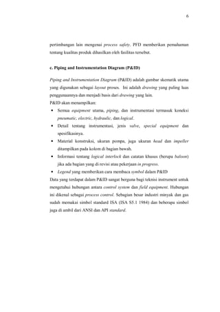 6
pertimbangan lain mengenai process safety. PFD memberikan pemahaman
tentang kualitas produk dihasilkan oleh fasilitas tersebut.
c. Piping and Instrumentation Diagram (P&ID)
Piping and Instrumentation Diagram (P&ID) adalah gambar skematik utama
yang digunakan sebagai layout proses. Ini adalah drawing yang paling luas
penggunaannya dan menjadi basis dari drawing yang lain.
P&ID akan menampilkan:
— Semua equipment utama, piping, dan instrumentasi termasuk koneksi
pneumatic, electric, hydraulic, dan logical.
— Detail tentang instrumentasi, jenis valve, special equipment dan
spesifikasinya.
— Material konstruksi, ukuran pompa, juga ukuran head dan impeller
ditampilkan pada kolom di bagian bawah.
— Informasi tentang logical interlock dan catatan khusus (berupa baloon)
jika ada bagian yang di revisi atau pekerjaan in progress.
— Legend yang memberikan cara membaca symbol dalam P&ID
Data yang terdapat dalam P&ID sangat berguna bagi teknisi instrument untuk
mengetahui hubungan antara control system dan field equipment. Hubungan
ini dikenal sebagai process control. Sebagian besar industri minyak dan gas
sudah memakai simbol standard ISA (ISA S5.1 1984) dan beberapa simbol
juga di ambil dari ANSI dan API standard.
 