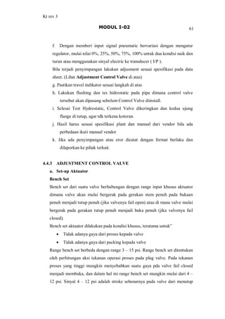 Kt rev 3
MODUL I-02 61
f. Dengan memberi input signal pneumatic bervariasi dengan mengatur
regulator, mulai nilai 0%, 25%, 50%, 75%, 100% untuk dua kondisi naik dan
turun atau menggunakan sinyal electric ke transducer ( I/P ).
Bila terjadi penyimpangan lakukan adjusment sesuai spesifikasi pada data
sheet. (Lihat Adjustment Control Valve di atas)
g. Pastikan travel indikator sesuai langkah di atas
h. Lakukan flushing dan tes hidrostatic pada pipa dimana control valve
tersebut akan dipasang sebelum Control Valve diinstall.
i. Selesai Test Hydrostatic, Control Valve dikeringkan dan kedua ujung
flange di tutup, agar tdk terkena kotoran.
j. Hasil harus sesuai spesifikasi plant dan manual dari vendor bila ada
perbedaan ikuti manual vendor
k. Jika ada penyimpangan atau eror dicatat dengan format berlaku dan
dilaporkan ke pihak terkait.
4.4.3 ADJUSTMENT CONTROL VALVE
a. Set-up Aktuator
Bench Set
Bench set dari suatu valve berhubungan dengan range input khusus aktuator
dimana valve akan mulai bergerak pada gerakan stem penuh pada bukaan
penuh menjadi tutup penuh (jika valvenya fail open) atau di mana valve mulai
bergerak pada gerakan tutup penuh menjadi buka penuh (jika valvenya fail
closed).
Bench set aktuator dilakukan pada kondisi khusus, terutama untuk
· Tidak adanya gaya dari proses kepada valve
· Tidak adanya gaya dari packing kepada valve
Range bench set berbeda dengan range 3 15 psi. Range bench set ditentukan
oleh perhitungan aksi tekanan operasi proses pada plug valve. Pada tekanan
proses yang tinggi mungkin menyebabkan suatu gaya pda valve fail closed
menjadi membuka, dan dalam hal ini range bench set mungkin mulai dari 4
12 psi. Sinyal 4 12 psi adalah stroke sebenarnya pada valve dari menutup
 