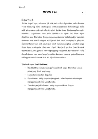 Kt rev 3
MODUL I-02 63
Seting Travel
Ketika sinyal input minimum (3 psi) pada valve digunakan pada aktuator
valve maka plug harus terletak pada seatnya sedemikian rupa sehingga tidak
adak aliran yang melewati valve tersebut. Ketika sinyal dinaikkan plug mulai
membuka. Adjustment stem perlu diperlakukan seperti ini. Stem dapat
dinaikkan atau diturunkan dengan mengendorkan mur pada konektor stem dan
memutar stem searah dengan arah jarum jam untuk mengangkat plug tau
memutar berlawanan arah jarum jam untuk menurunkan plug. Gunakan range
sinyal input penuh pada valve atau 15 psi. Ukur jarak gerakan (travel) untuk
melihat batas jarak gerakan (travel) plug yang diinginkan. Setelah stroke valve
disetel dengan cara yang benar kemudian kencangi murnya sedemikian rupa
sehingga stem valve tidak akan bekerja diluar travelnya.
Tindak Lanjut Hasil Kalibrasi
· Hasil kalibrasi untuk proses perbaikan lebih lanjut dilaporkan kepada
pihak yang lebih berwenang.
· Mendokumentasikan kegiatan
· Kejadian dari setiap kegiatan yang perlu tindak lanjut dicatat dengan
menggunakan format yang berlaku.
· Tindakan penyelesaian dari setiap kegiatan dicatat dengan
menggunakan format yang berlaku.
 