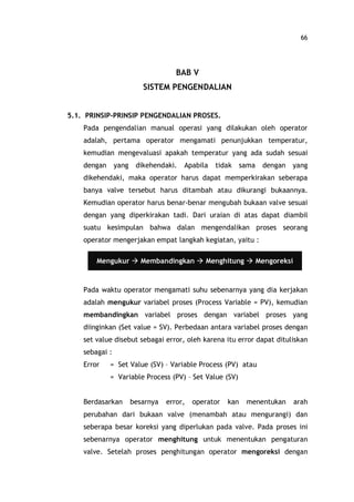 66
BAB V
SISTEM PENGENDALIAN
5.1. PRINSIP-PRINSIP PENGENDALIAN PROSES.
Pada pengendalian manual operasi yang dilakukan oleh operator
adalah, pertama operator mengamati penunjukkan temperatur,
kemudian mengevaluasi apakah temperatur yang ada sudah sesuai
dengan yang dikehendaki. Apabila tidak sama dengan yang
dikehendaki, maka operator harus dapat memperkirakan seberapa
banya valve tersebut harus ditambah atau dikurangi bukaannya.
Kemudian operator harus benar-benar mengubah bukaan valve sesuai
dengan yang diperkirakan tadi. Dari uraian di atas dapat diambil
suatu kesimpulan bahwa dalan mengendalikan proses seorang
operator mengerjakan empat langkah kegiatan, yaitu :
Pada waktu operator mengamati suhu sebenarnya yang dia kerjakan
adalah mengukur variabel proses (Process Variable = PV), kemudian
membandingkan variabel proses dengan variabel proses yang
diinginkan (Set value = SV). Perbedaan antara variabel proses dengan
set value disebut sebagai error, oleh karena itu error dapat dituliskan
sebagai :
Error = Set Value (SV) Variable Process (PV) atau
= Variable Process (PV) Set Value (SV)
Berdasarkan besarnya error, operator kan menentukan arah
perubahan dari bukaan valve (menambah atau mengurangi) dan
seberapa besar koreksi yang diperlukan pada valve. Pada proses ini
sebenarnya operator menghitung untuk menentukan pengaturan
valve. Setelah proses penghitungan operator mengoreksi dengan
Mengukur à Membandingkan à Menghitung à Mengoreksi
 