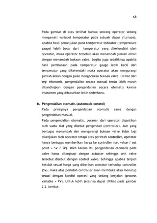 68
Pada gambar di atas terlihat bahwa seorang operator sedang
mengamati variabel temperatur pada sebuah dapur (furnace),
apabila hasil penunjukan pada temperatur indikator (temperature
gauge) lebih besar dari temperatur yang dikehendaki oleh
operator, maka operator tersebut akan menambah jumlah aliran
dengan menambah bukaan valve, begitu juga sebaliknya apabila
hasil pembacaan pada temperatur gauge lebih kecil dari
temperatur yang dikehendaki maka operator akan mengurangi
jumlah aliran dengan jalan mengecilkan bukaan valve. Dilihat dari
segi ekonomis, pengendalian secara manual tentu lebih murah
dibandingkan dengan pengendalian secara otomatis karena
instrumen yang dibutuhkan lebih sederhana.
b. Pengendalian otomatis (automatic control)
Pada prinsipnya pengendalian otomatis sama dengan
pengendalian manual.
Pada pengendalian otomatis, peranan dari operator digantikan
oleh suatu alat yang disebut pengendali (controller). Jadi yang
bertugas menambah dan mengurangi bukaan valve tidak lagi
dikerjakan oleh operator tetapi atas perintah controller, operator
hanya bertugas memberikan harga ke controller (set value / set
point = SV / SP). Oleh karena itu pengendalian otomatis pada
valve harus dilengkapi dengan actuator sehingga unit valve
tersebut disebut dengan control valve. Sehingga apabila terjadi
ketidak sesuai harga yang diberikan operator terhadap controller
(SV), maka atas perintah controller akan membuka atau menutup
sesuai dengan kondisi operasi yang sedang berjalan (process
variable = PV). Untuk lebih jelasnya dapat dilihat pada gambar
2.2. berikut.
 
