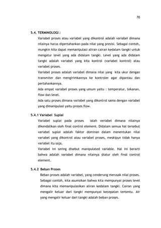 70
5.4. TERMINOLOGI :
Variabel proses atau variabel yang dikontrol adalah variabel dimana
nilainya harus dipertahankan pada nilai yang presisi. Sebagai contoh,
mungkin kita dapat memanipulasi aliran cairan kedalam tangki untuk
mengatur level yang ada didalam tangki. Level yang ada didalam
tangki adalah variabel yang kita kontrol (variabel kontrol) atau
variabel proses.
Variabel proses adalah variabel dimana nilai yang kita ukur dengan
transmiter dan mengirimkannya ke kontroler agar dipantau dan
pertahankannya.
Ada empat variabel proses yang umum yaitu : temperatur, tekanan,
flow dan level.
Ada satu proses dimana variabel yang dikontrol sama dengan variabel
yang dimanipulasi yaitu proses flow.
5.4.1 Variabel Suplai
Variabel suplai pada proses ialah veriabel dimana nilainya
dikendalikan oleh final control element. Didalam semua hal tersebut
variabel suplai adalah faktor dominan dalam menentukan nilai
variabel yang dikontrol atau variabel proses, meskipun tidak hanya
variabel itu saja.
Variabel ini sering disebut manipulated variable. Hal ini berarti
bahwa adalah variabel dimana nilainya diatur oleh final control
element.
5.4.2 Beban Proses
Beban proses adalah variabel, yang cenderung merusak nilai proses.
Sebagai contoh, kita asumsikan bahwa kita mempunyai proses level
dimana kita memanipulasikan aliran kedalam tangki. Cairan yang
mengalir keluar dari tangki mempunyai kecepatan tertentu. Air
yang mengalir keluar dari tangki adalah beban proses.
 