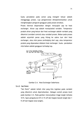 71
Suatu perubahan pada cairan yang mengalir keluar adalah
mengganggu proses. Lup pengontrolan diimplementasikan untuk
menghilangkan pengaruh gangguan pada proses tersebut.
Proses thermal dioperasikan dengan menyuplai uap ke heat
exchanger. Aliran uap adalah manipulated variable. Temperatur
produk aliran yang keluar dari heat exchanger adalah variabel yang
dikontrol (variabel control) atau variabel proses. Beban pada proses
adalah sejumlah panas yang hilang ke udara luar dari heat
exchanger, atau nilai panas (enthalphy) dari uap, atau temperatur
produk yang dipanaskan didalam heat exchanger. Suatu perubahan
nilai beban adalah gangguan terhadap lup.
Gambar 2.4. Heat Exchanger Sederhana
5.4.3 Set Point
Set Point adalah istilah nilai yang kita inginkan pada variabel
yang dikontrol untuk dipertahankan. Sebagai contoh proses level
pada Gambar 2.5. Pada gambar menunjukkan tinggi tangki terbuka
10 ft. Span pengukuran 8 ft (1 ft off dari bagian bawah tangki dan 1
ft off dari bagian atas tangki).
 