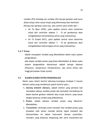 74
variable (PV) terhadap set variable (SV) berupa gerakan naik-turun
(buka-tutup) valve sesuai sinyal yang diterimanya dari kontroler.
Ditinjau dari gerakan valve-nya, aksi control valve terdiri dari :
· Air To Open (ATO), yaitu apabila control valve menerima
sinyal dari controller sebesar 3 15 psi gerakannya akan
mengakibatkan bertambahnya aliran yang melewatinya.
· Air To Closed (ATC), yaitu apabila control valve menerima
sinyal dari controller sebesar 3 15 psi gerakannya akan
mengakibatkan berkurangnya aliran yang melewatinya.
5.4.7 Proses
Adalah merupakan variabel yang dikendalikan dalam suatu system
pengendalian.
Ada empat variabel proses yang biasa dikendalikan di dalam suatu
system pengendalian diantaranya adalah berupa tekanan
(Pressure), temperature (Temperature), laju aliran (Flow) dan
tinggi permukaan fluida (Level).
5.5 ELEMEN-ELEMEN SISTEM PENGENDALIAN
Dalam suatu sistem kontrol sekurang kurangnya terdapat 5 macam
elemen utama yang membentuk system kontrol yaitu :
1. Sensing element (Sensor), adalah elemen yang pertama kali
merasakan adanya variable proses dan kemudian merubahnya ke
dalam bentuk gerakan mekanik atau sinyal electric yang sesuai
dengan besarnya varibel yang dideteksinya.
2. Proses, adalah sebutan variabel proses yang dikontrol/
dikendalikan.
3. Transmitter, berfungsi untuk merubah nilai variabel proses yang
dirasakan oleh sensor menjadi bentuk signal standard dan
ditransmisikan ke dalam instrument lainnya (controller,
recorder) yang besarnya tergantung dari jenis transmitter-nya
 