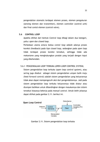 77
pengendalian otomatis terdapat elemen proses, elemen pengukuran
(sensing elemen dan transmitter), elemen controller (control unit)
dan final contol elemen (control valve).
5.6 CONTROL LOOP
Apabila dilihat dari bentuk Control loop dibagi dalam dua kategori,
yaitu: open dan closed loop.
Perbedaan utama antara kedua contol loop adalah adanya proses
koreksi (feedback) pada tipe closed loop, sedangkan pada open loop
tidak terdapat proses koreksi tersebut, sehingga tidak ada
mekanisme yang menghubungkan produk yang terjadi dengan input
yang dikehendaki.
5.6.1 PENGENDALIAN LOOP TERBUKA (OPEN LOOP CONTROL SYSTEM)
Sistem pengendalian loop terbuka (open loop control system), atau
sering juga disebut sebagai sistem pengendalian umpan balik maju
(feed forward control) adalah sistem pengendalian yang keluarannya
tidak akan dapat mempengaruhi aksi dari pengendaliannya. Jadi pada
sistem pengendalian loop terbuka keluarannya tidak diukur atau
diumpan balikkan untuk dibandingkan dengan masukannya dan sistem
tersebut biasanya bekerja pada manual control. Untuk lebih jelasnya
dapat dilihat pada gambar 2.11. berikut ini.
Gambar 2.11. Sistem pengendalian loop terbuka
 