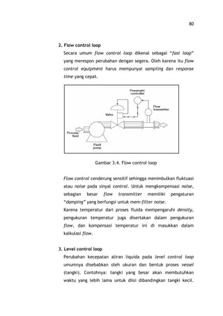 80
2. Flow control loop
Secara umum flow control loop dikenal sebagai fast loop
yang merespon perubahan dengan segera. Oleh karena itu flow
control equipment harus mempunyai sampling dan response
time yang cepat.
Gambar 3.4. Flow control loop
Flow control cenderung sensitif sehingga menimbulkan fluktuasi
atau noise pada sinyal control. Untuk mengkompensasi noise,
sebagian besar flow transmitter memiliki pengaturan
damping yang berfungsi untuk mem-filter noise.
Karena temperatur dari proses fluida mempengaruhi density,
pengukuran temperatur juga disertakan dalam pengukuran
flow, dan kompensasi temperatur ini di masukkan dalam
kalkulasi flow.
3. Level control loop
Perubahan kecepatan aliran liquida pada level control loop
umumnya disebabkan oleh ukuran dan bentuk proses vessel
(tangki). Contohnya: tangki yang besar akan membutuhkan
waktu yang lebih lama untuk diisi dibandingkan tangki kecil.
 