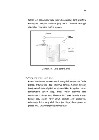 81
Faktor lain adalah flow rate input dan outflow. Tank overflow
kadangkala menjadi masalah yang harus dihindari sehingga
digunakan redundant control system.
Gambar 3.5. Level control loop
4. Temperature control loop
Karena membutuhkan waktu untuk mengubah temperatur fluida
proses, temperature loop umumnya lambat. Control strategi
feedforward sering dipakai untuk menaikkan kecepatan respon
temperature control loop. Final control element pada
temperature control loop biasanya fuel valve menuju sebuah
burner atau steam valve untuk aplikasi heat exchanger.
Adakalanya fluida yang lebih dingin (air dingin) dicampurkan ke
proses (mix) untuk mengontrol temperatur.
 