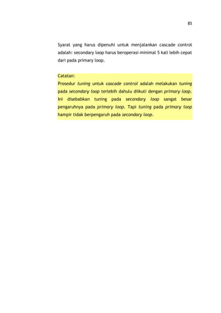 85
Syarat yang harus dipenuhi untuk menjalankan cascade control
adalah: secondary loop harus beroperasi minimal 5 kali lebih cepat
dari pada primary loop.
Catatan:
Prosedur tuning untuk cascade control adalah melakukan tuning
pada secondary loop terlebih dahulu diikuti dengan primary loop.
Ini disebabkan tuning pada secondary loop sangat besar
pengaruhnya pada primary loop. Tapi tuning pada primary loop
hampir tidak berpengaruh pada secondary loop.
 