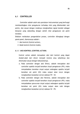 86
6.1 CONTROLLER
Controller adalah salah satu peralatan instrumentasi yang berfungsi
membandingkan nilai pengukuran terhadap nilai yang dikehendaki (set
point), dan sesuai dengan modenya menghasilkan signal kendali sebagai
keluaran yang sebanding dengan selisih nilai pengukuran set point
tersebut.
Didalam melakukan pengendalian proses, controller dilengkapi dengan
panel-panel, diantaranya adalah :
1 Aksi kontrol (Control action),
2 Mode kontrol (Control mode),
6.1.1 AKSI KONTROL (CONTROL ACTION)
Control action adalah merupakan aksi dari kontrol yang dapat
diubah-ubah dari direct menjadi reverse atau sebaliknya dan
ditentukan sesuai dengan kebutuhannya.
a. Pada controller dengan aksi Direct, adalah merupakan aksi
controller apabila terjadi kenaikan sinyal pengukuran (PV), maka
menyebabkan kenaikan sinyal output sedangkan apabila terjadi
kenaikan set point (SV) maka output akan turun dengan
menghasilkan kesalahan (error) sebesar PV SV.
b. Pada controller dengan aksi Reverse, adalah merupakan aksi
controller apabila terjadi kenaikan sinyal pengukuran (PV), maka
menyebabkan penurunan sinyal output sedangkan apabila terjadi
kenaikan set point (SV) maka output akan naik dengan
menghasilkan kesalahan (error) sebesar SV PV.
 