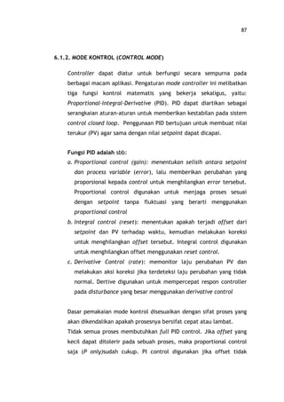 87
6.1.2. MODE KONTROL (CONTROL MODE)
Controller dapat diatur untuk berfungsi secara sempurna pada
berbagai macam aplikasi. Pengaturan mode controller ini melibatkan
tiga fungsi kontrol matematis yang bekerja sekaligus, yaitu:
Proportional-Integral-Derivative (PID). PID dapat diartikan sebagai
serangkaian aturan-aturan untuk memberikan kestabilan pada sistem
control closed loop. Penggunaan PID bertujuan untuk membuat nilai
terukur (PV) agar sama dengan nilai setpoint dapat dicapai.
Fungsi PID adalah sbb:
a. Proportional control (gain): menentukan selisih antara setpoint
dan process variable (error), lalu memberikan perubahan yang
proporsional kepada control untuk menghilangkan error tersebut.
Proportional control digunakan untuk menjaga proses sesuai
dengan setpoint tanpa fluktuasi yang berarti menggunakan
proportional control
b. Integral control (reset): menentukan apakah terjadi offset dari
setpoint dan PV terhadap waktu, kemudian melakukan koreksi
untuk menghilangkan offset tersebut. Integral control digunakan
untuk menghilangkan offset menggunakan reset control.
c. Derivative Control (rate): memonitor laju perubahan PV dan
melakukan aksi koreksi jika terdeteksi laju perubahan yang tidak
normal. Dertive digunakan untuk mempercepat respon controller
pada disturbance yang besar menggunakan derivative control
Dasar pemakaian mode kontrol disesuaikan dengan sifat proses yang
akan dikendalikan apakah prosesnya bersifat cepat atau lambat.
Tidak semua proses membutuhkan full PID control. Jika offset yang
kecil dapat ditolerir pada sebuah proses, maka proportional control
saja (P only)sudah cukup. PI control digunakan jika offset tidak
 