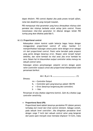 88
dapat ditolerir. PID control dipakai jika pada proses terjadi offset,
noise dan deadtime yang menjadi masalah.
PID mempunyai nilai parameter yang harus dimasukkan nilainya oleh
pemakai dan nilainya berbeda untuk setiap jenis control. Proses
menentukan nilai-nilai parameter ini dikenal dengan istilah PID
tuning yang akan dibahas pada Bab 5.
6.1.3. Proportional control
Kebanyakan sistem kontrol sudah bekerja bagus hanya dengan
menggunakan proportional control (P only). Gambar 4.1
memperlihatkan hubungan antara posisi valve dengan error sebagai
ciri dari proportional control. Posisi valve berubah pada proporsi
yang persis dengan besarnya error. Respon valve terjadi hampir
seketika, dan valve kembali ke nilai awal jika error kembali ke
zero. Dalam hal ini diasumsikan output controller selalu menuju ke
sebuah control valve.
Hubungan antara penyimpangan setpoint (error) dengan posisi
valve (controller output) untuk aksi proportional diekspresikan oleh
persamaan berikut:
mv = Kc.e + b .. (1)
Dimana:
mv = Controller Output
Kc = Controller gain yang besarnya adalah 100/PB
e = Error (besarnya tergantung aksi controller)
b = bias
Persamaan di atas disebut algoritma kontrol. Gain (Kc) disebut juga
controller sensitivity.
· Proportional Band (PB)
Proportional band adalah besarnya perubahan PV (dalam persen)
terhadap full travel dari final control element. Sebagai contoh,
pada sebuah level controller: Jika diinginkan perubahan level
dengan range 7 inchi dari sebuah control valve yang bergerak
dari posisi open menjadi close memakai displacer 14 inchi, maka
 