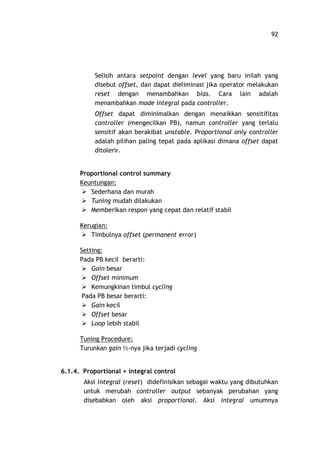 92
Selisih antara setpoint dengan level yang baru inilah yang
disebut offset, dan dapat dieliminasi jika operator melakukan
reset dengan menambahkan bias. Cara lain adalah
menambahkan mode integral pada controller.
Offset dapat diminimalkan dengan menaikkan sensitifitas
controller (mengecilkan PB), namun controller yang terlalu
sensitif akan berakibat unstable. Proportional only controller
adalah pilihan paling tepat pada aplikasi dimana offset dapat
ditolerir.
Proportional control summary
Keuntungan:
Ø Sederhana dan murah
Ø Tuning mudah dilakukan
Ø Memberikan respon yang cepat dan relatif stabil
Kerugian:
Ø Timbulnya offset (permanent error)
Setting:
Pada PB kecil berarti:
Ø Gain besar
Ø Offset minimum
Ø Kemungkinan timbul cycling
Pada PB besar berarti:
Ø Gain kecil
Ø Offset besar
Ø Loop lebih stabil
Tuning Procedure:
Turunkan gain ½-nya jika terjadi cycling
6.1.4. Proportional + integral control
Aksi integral (reset) didefinisikan sebagai waktu yang dibutuhkan
untuk merubah controller output sebanyak perubahan yang
disebabkan oleh aksi proportional. Aksi integral umumnya
 