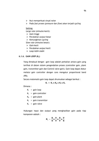 96
Ø Ikut memperkuat sinyal noise
Ø Pada fast proses (pressure dan flow) akan terjadi cycling
Setting:
Large rate (minutes kecil):
Ø Gain tinggi
Ø Perubahan output besar
Ø Kemungkinan cycling
Slow rate (minutes besar):
Ø Gain kecil
Ø Perubahan output kecil
Ø Loop lebih stabil
6.1.6. GAIN LOOP (KL)
Yang dimaksud dengan gain loop adalah perkalian antara gain yang
terlihat di dalam sistem pengendalian proses (controller gain, plant
gain, transmitter gain dan Control valve gain). Gain loop dapat diatur
melalui gain controller dengan cara mengatur proportional band
(PB).
Secara matematis gain loop dapat dirumuskan sebagai berikut :
Kl = Kc x Kp x Kt x Kv
Dimana :
Kl = gain loop
Kc = gain controller
Kp = gain plant
Kt = gain transmitter
Kv = gain valve
Hubungan input dan output yang menghasilkan gain pada tiap
komponen adalah :
S
V
x
V
S
x
V
V
x
S
S
Kl =
 