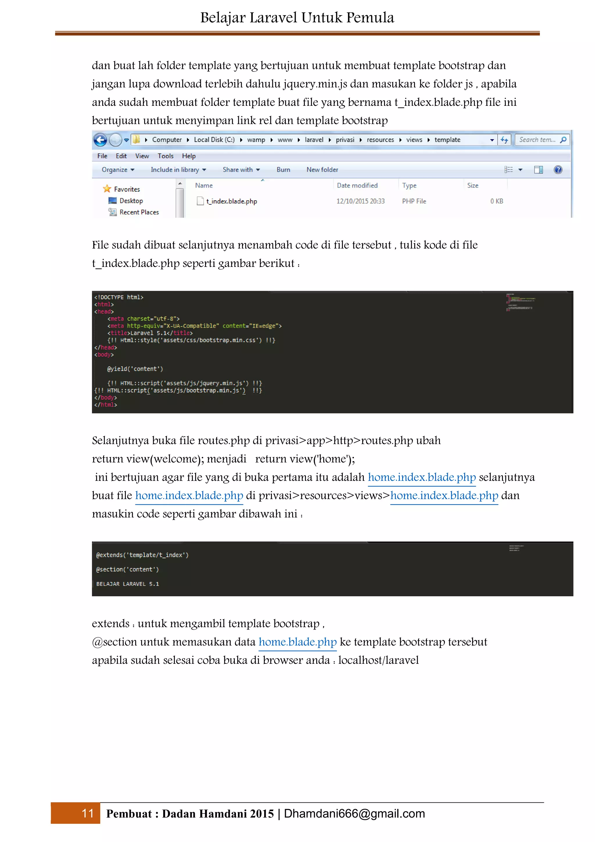 Belajar Laravel Untuk Pemula
11 Pembuat : Dadan Hamdani 2015 | Dhamdani666@gmail.com
dan buat lah folder template yang bertujuan untuk membuat template bootstrap dan
jangan lupa download terlebih dahulu jquery.min.js dan masukan ke folder js , apabila
anda sudah membuat folder template buat file yang bernama t_index.blade.php file ini
bertujuan untuk menyimpan link rel dan template bootstrap
File sudah dibuat selanjutnya menambah code di file tersebut , tulis kode di file
t_index.blade.php seperti gambar berikut :
Selanjutnya buka file routes.php di privasi>app>http>routes.php ubah
return view(welcome); menjadi return view('home');
ini bertujuan agar file yang di buka pertama itu adalah home.index.blade.php selanjutnya
buat file home.index.blade.php di privasi>resources>views>home.index.blade.php dan
masukin code seperti gambar dibawah ini :
extends : untuk mengambil template bootstrap ,
@section untuk memasukan data home.blade.php ke template bootstrap tersebut
apabila sudah selesai coba buka di browser anda : localhost/laravel
 