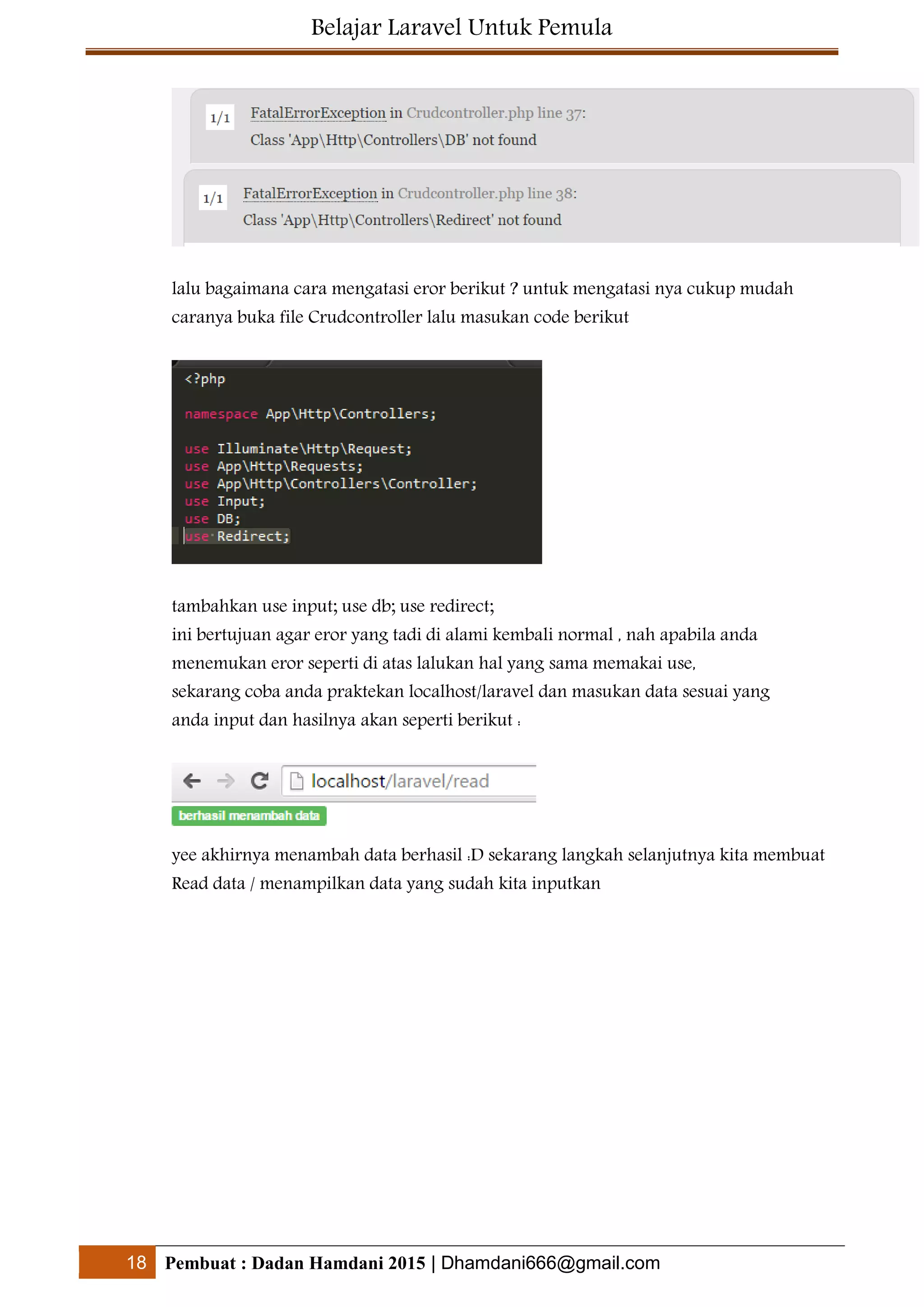 Belajar Laravel Untuk Pemula
18 Pembuat : Dadan Hamdani 2015 | Dhamdani666@gmail.com
lalu bagaimana cara mengatasi eror berikut ? untuk mengatasi nya cukup mudah
caranya buka file Crudcontroller lalu masukan code berikut
tambahkan use input; use db; use redirect;
ini bertujuan agar eror yang tadi di alami kembali normal , nah apabila anda
menemukan eror seperti di atas lalukan hal yang sama memakai use,
sekarang coba anda praktekan localhost/laravel dan masukan data sesuai yang
anda input dan hasilnya akan seperti berikut :
yee akhirnya menambah data berhasil :D sekarang langkah selanjutnya kita membuat
Read data / menampilkan data yang sudah kita inputkan
 