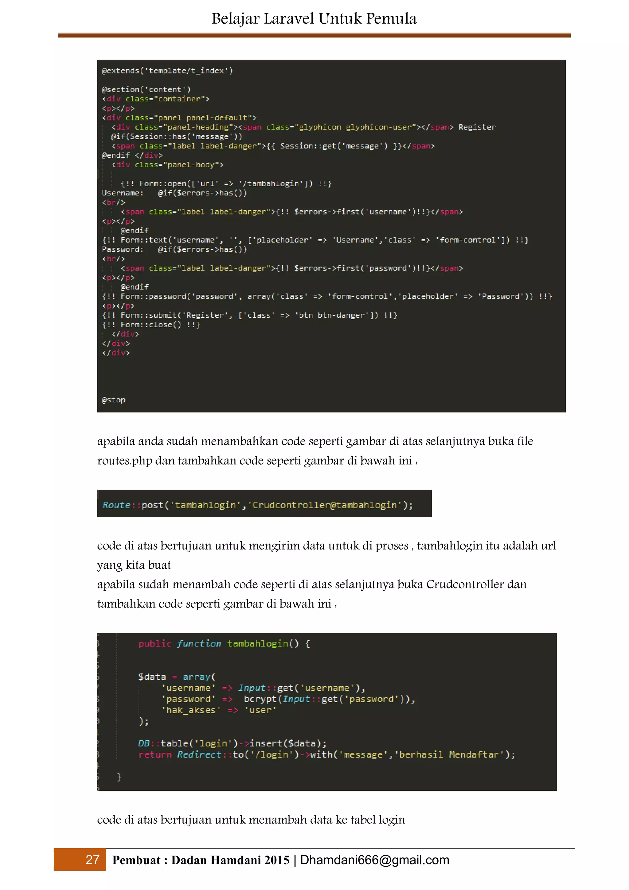 Belajar Laravel Untuk Pemula
27 Pembuat : Dadan Hamdani 2015 | Dhamdani666@gmail.com
apabila anda sudah menambahkan code seperti gambar di atas selanjutnya buka file
routes.php dan tambahkan code seperti gambar di bawah ini :
code di atas bertujuan untuk mengirim data untuk di proses , tambahlogin itu adalah url
yang kita buat
apabila sudah menambah code seperti di atas selanjutnya buka Crudcontroller dan
tambahkan code seperti gambar di bawah ini :
code di atas bertujuan untuk menambah data ke tabel login
 