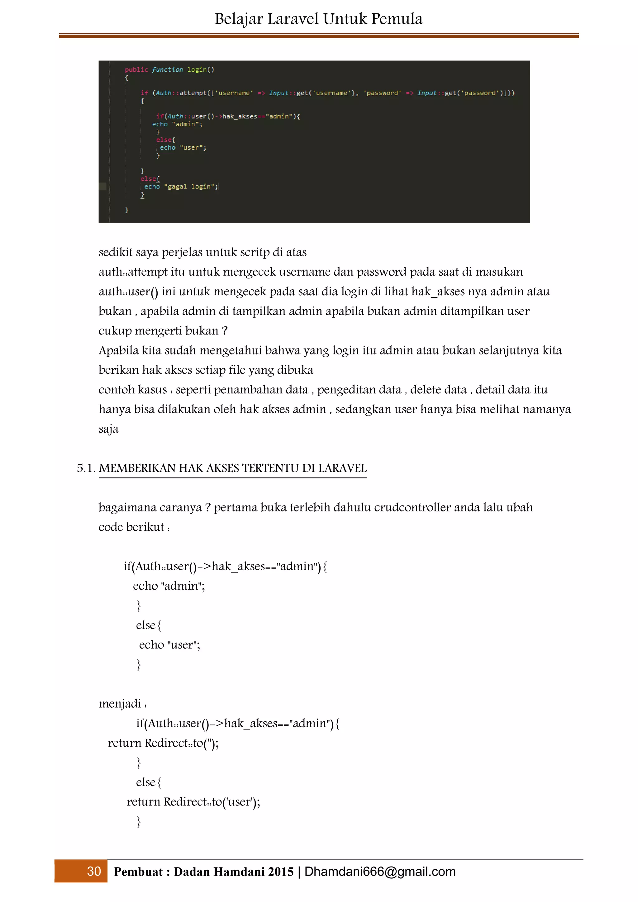 Belajar Laravel Untuk Pemula
30 Pembuat : Dadan Hamdani 2015 | Dhamdani666@gmail.com
sedikit saya perjelas untuk scritp di atas
auth::attempt itu untuk mengecek username dan password pada saat di masukan
auth::user() ini untuk mengecek pada saat dia login di lihat hak_akses nya admin atau
bukan , apabila admin di tampilkan admin apabila bukan admin ditampilkan user
cukup mengerti bukan ?
Apabila kita sudah mengetahui bahwa yang login itu admin atau bukan selanjutnya kita
berikan hak akses setiap file yang dibuka
contoh kasus : seperti penambahan data , pengeditan data , delete data , detail data itu
hanya bisa dilakukan oleh hak akses admin , sedangkan user hanya bisa melihat namanya
saja
5.1. MEMBERIKAN HAK AKSES TERTENTU DI LARAVEL
bagaimana caranya ? pertama buka terlebih dahulu crudcontroller anda lalu ubah
code berikut :
if(Auth::user()->hak_akses=="admin"){
echo "admin";
}
else{
echo "user";
}
menjadi :
if(Auth::user()->hak_akses=="admin"){
return Redirect::to('');
}
else{
return Redirect::to('user');
}
 