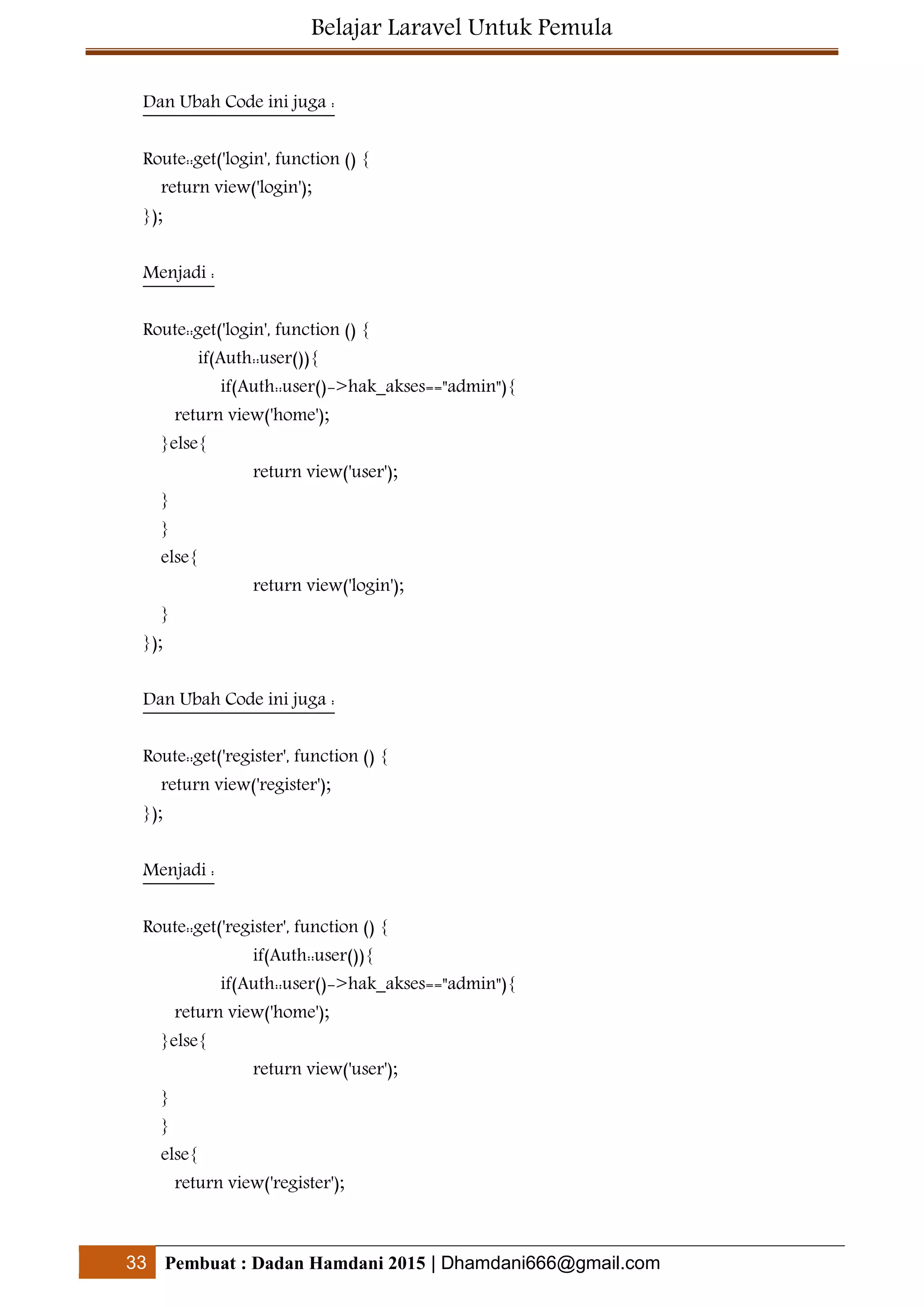 Belajar Laravel Untuk Pemula
33 Pembuat : Dadan Hamdani 2015 | Dhamdani666@gmail.com
Dan Ubah Code ini juga :
Route::get('login', function () {
return view('login');
});
Menjadi :
Route::get('login', function () {
if(Auth::user()){
if(Auth::user()->hak_akses=="admin"){
return view('home');
}else{
return view('user');
}
}
else{
return view('login');
}
});
Dan Ubah Code ini juga :
Route::get('register', function () {
return view('register');
});
Menjadi :
Route::get('register', function () {
if(Auth::user()){
if(Auth::user()->hak_akses=="admin"){
return view('home');
}else{
return view('user');
}
}
else{
return view('register');
 