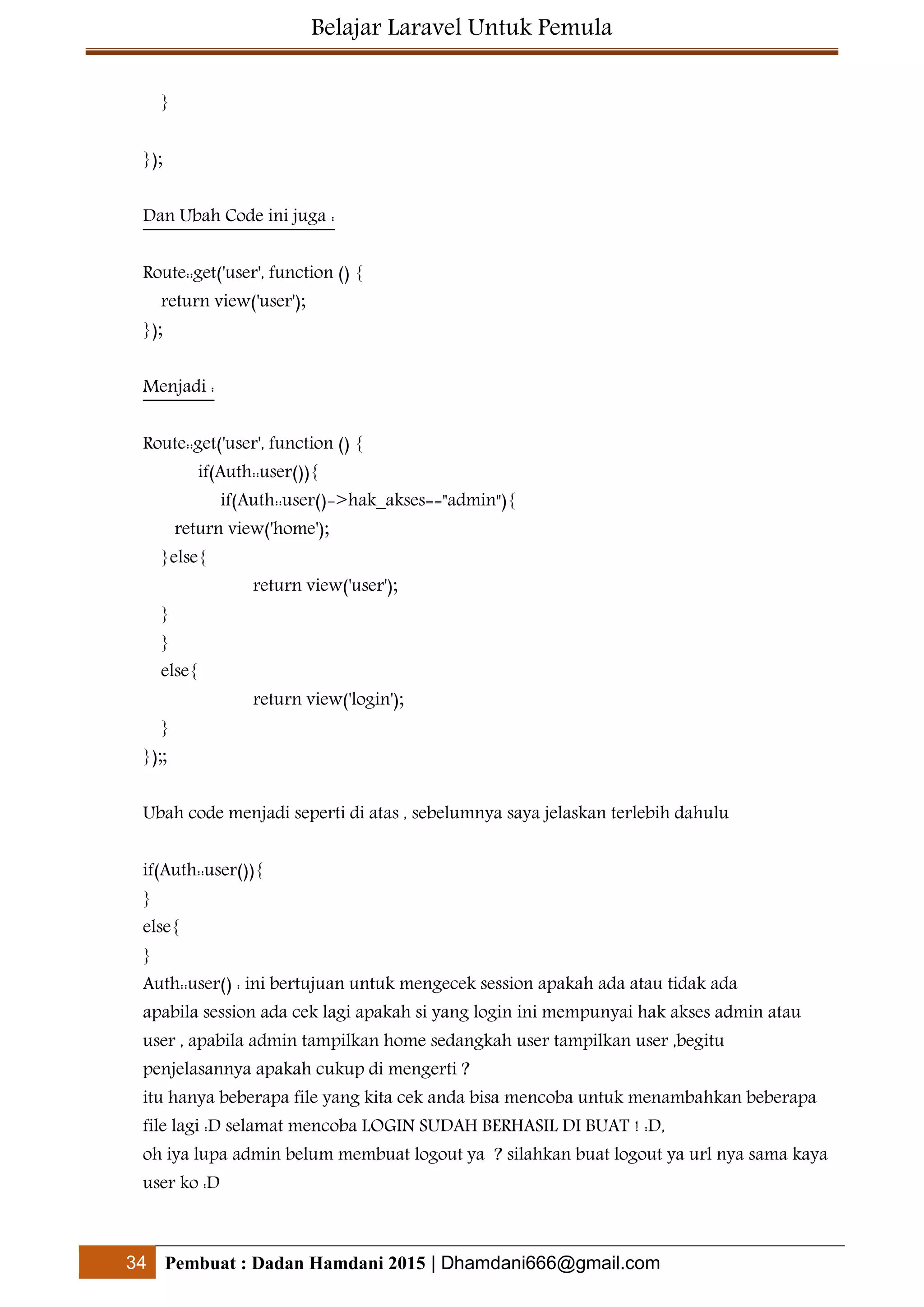 Belajar Laravel Untuk Pemula
34 Pembuat : Dadan Hamdani 2015 | Dhamdani666@gmail.com
}
});
Dan Ubah Code ini juga :
Route::get('user', function () {
return view('user');
});
Menjadi :
Route::get('user', function () {
if(Auth::user()){
if(Auth::user()->hak_akses=="admin"){
return view('home');
}else{
return view('user');
}
}
else{
return view('login');
}
});;
Ubah code menjadi seperti di atas , sebelumnya saya jelaskan terlebih dahulu
if(Auth::user()){
}
else{
}
Auth::user() : ini bertujuan untuk mengecek session apakah ada atau tidak ada
apabila session ada cek lagi apakah si yang login ini mempunyai hak akses admin atau
user , apabila admin tampilkan home sedangkah user tampilkan user ,begitu
penjelasannya apakah cukup di mengerti ?
itu hanya beberapa file yang kita cek anda bisa mencoba untuk menambahkan beberapa
file lagi :D selamat mencoba LOGIN SUDAH BERHASIL DI BUAT ! :D,
oh iya lupa admin belum membuat logout ya ? silahkan buat logout ya url nya sama kaya
user ko :D
 