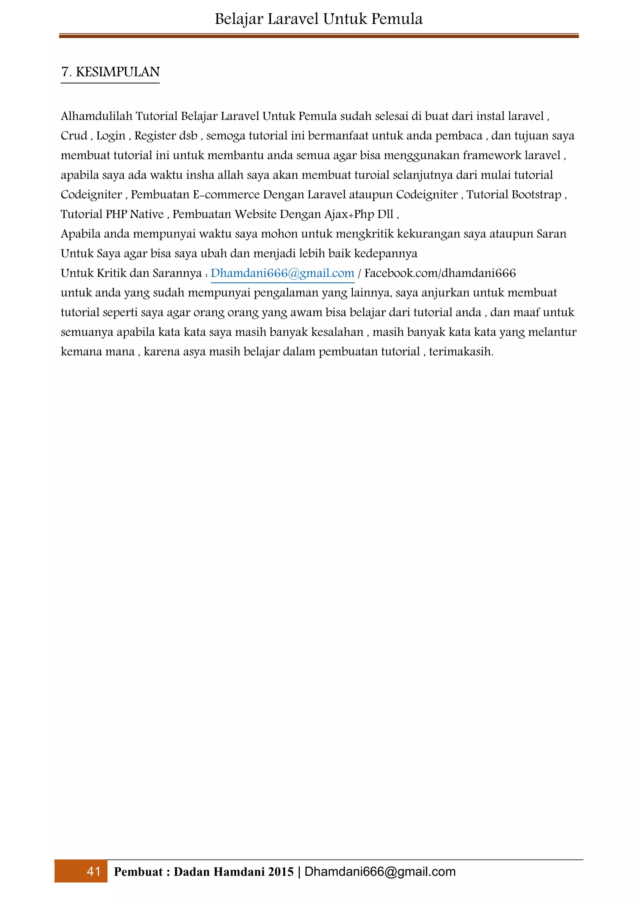 Belajar Laravel Untuk Pemula
41 Pembuat : Dadan Hamdani 2015 | Dhamdani666@gmail.com
7. KESIMPULAN
Alhamdulilah Tutorial Belajar Laravel Untuk Pemula sudah selesai di buat dari instal laravel ,
Crud , Login , Register dsb , semoga tutorial ini bermanfaat untuk anda pembaca , dan tujuan saya
membuat tutorial ini untuk membantu anda semua agar bisa menggunakan framework laravel ,
apabila saya ada waktu insha allah saya akan membuat turoial selanjutnya dari mulai tutorial
Codeigniter , Pembuatan E-commerce Dengan Laravel ataupun Codeigniter , Tutorial Bootstrap ,
Tutorial PHP Native , Pembuatan Website Dengan Ajax+Php Dll ,
Apabila anda mempunyai waktu saya mohon untuk mengkritik kekurangan saya ataupun Saran
Untuk Saya agar bisa saya ubah dan menjadi lebih baik kedepannya
Untuk Kritik dan Sarannya : Dhamdani666@gmail.com / Facebook.com/dhamdani666
untuk anda yang sudah mempunyai pengalaman yang lainnya, saya anjurkan untuk membuat
tutorial seperti saya agar orang orang yang awam bisa belajar dari tutorial anda , dan maaf untuk
semuanya apabila kata kata saya masih banyak kesalahan , masih banyak kata kata yang melantur
kemana mana , karena asya masih belajar dalam pembuatan tutorial , terimakasih.
 