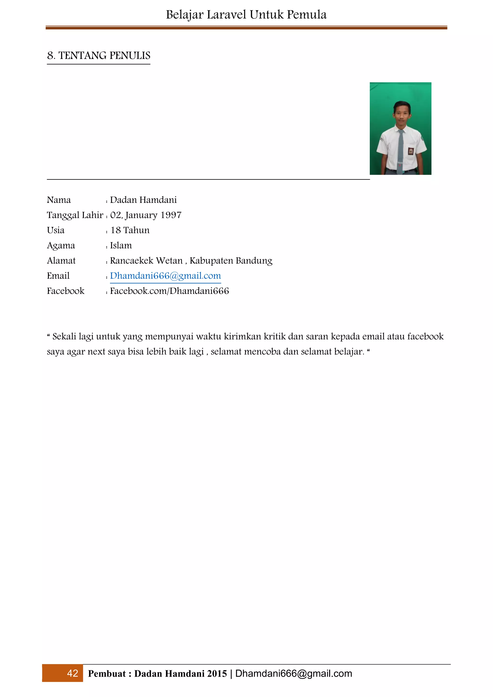Belajar Laravel Untuk Pemula
42 Pembuat : Dadan Hamdani 2015 | Dhamdani666@gmail.com
8. TENTANG PENULIS
Nama : Dadan Hamdani
Tanggal Lahir : 02, January 1997
Usia : 18 Tahun
Agama : Islam
Alamat : Rancaekek Wetan , Kabupaten Bandung
Email : Dhamdani666@gmail.com
Facebook : Facebook.com/Dhamdani666
“ Sekali lagi untuk yang mempunyai waktu kirimkan kritik dan saran kepada email atau facebook
saya agar next saya bisa lebih baik lagi , selamat mencoba dan selamat belajar. “
 