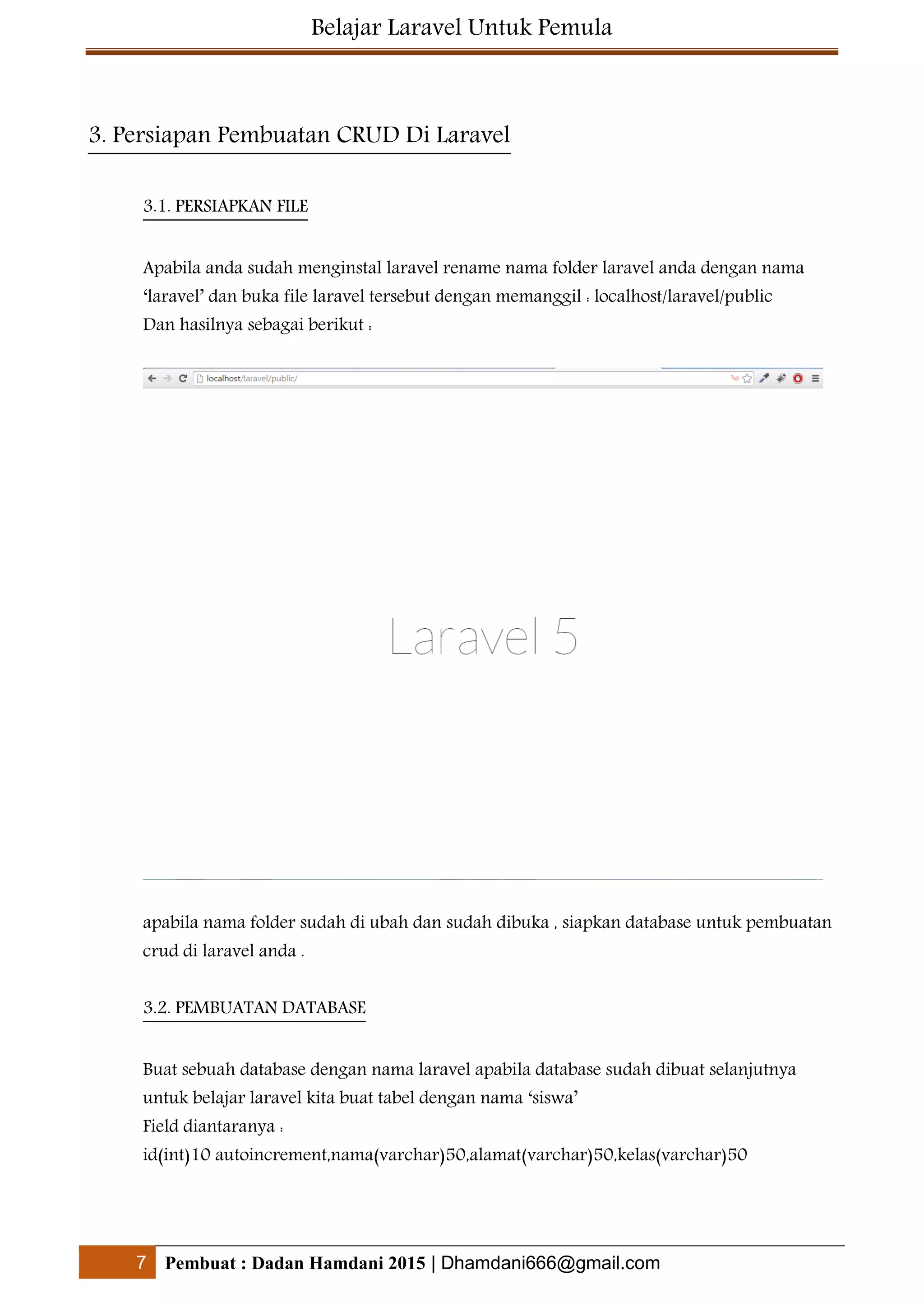 Belajar Laravel Untuk Pemula
7 Pembuat : Dadan Hamdani 2015 | Dhamdani666@gmail.com
3. Persiapan Pembuatan CRUD Di Laravel
3.1. PERSIAPKAN FILE
Apabila anda sudah menginstal laravel rename nama folder laravel anda dengan nama
‘laravel’ dan buka file laravel tersebut dengan memanggil : localhost/laravel/public
Dan hasilnya sebagai berikut :
apabila nama folder sudah di ubah dan sudah dibuka , siapkan database untuk pembuatan
crud di laravel anda .
3.2. PEMBUATAN DATABASE
Buat sebuah database dengan nama laravel apabila database sudah dibuat selanjutnya
untuk belajar laravel kita buat tabel dengan nama ‘siswa’
Field diantaranya :
id(int)10 autoincrement,nama(varchar)50,alamat(varchar)50,kelas(varchar)50
 