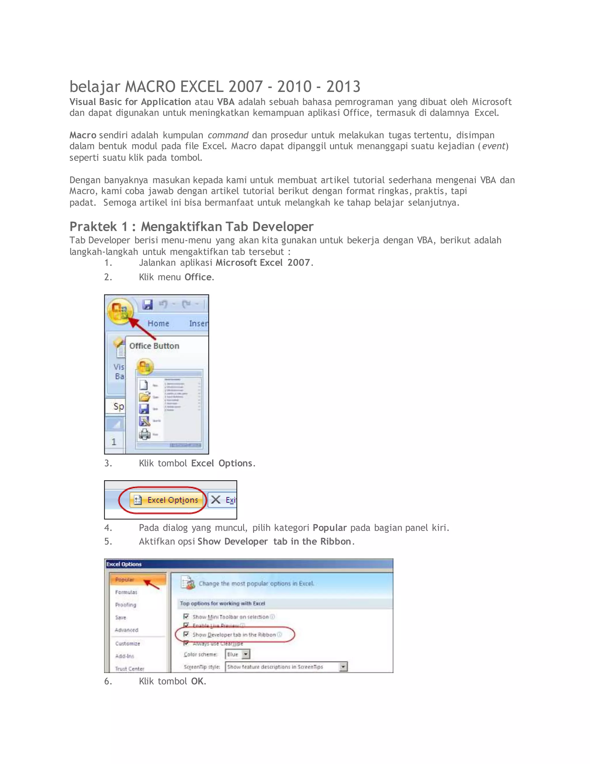 belajar MACRO EXCEL 2007 - 2010 - 2013
Visual Basic for Application atau VBA adalah sebuah bahasa pemrograman yang dibuat oleh Microsoft
dan dapat digunakan untuk meningkatkan kemampuan aplikasi Office, termasuk di dalamnya Excel.
Macro sendiri adalah kumpulan command dan prosedur untuk melakukan tugas tertentu, disimpan
dalam bentuk modul pada file Excel. Macro dapat dipanggil untuk menanggapi suatu kejadian (event)
seperti suatu klik pada tombol.
Dengan banyaknya masukan kepada kami untuk membuat artikel tutorial sederhana mengenai VBA dan
Macro, kami coba jawab dengan artikel tutorial berikut dengan format ringkas, praktis, tapi
padat. Semoga artikel ini bisa bermanfaat untuk melangkah ke tahap belajar selanjutnya.
Praktek 1 : Mengaktifkan Tab Developer
Tab Developer berisi menu-menu yang akan kita gunakan untuk bekerja dengan VBA, berikut adalah
langkah-langkah untuk mengaktifkan tab tersebut :
1. Jalankan aplikasi Microsoft Excel 2007.
2. Klik menu Office.
3. Klik tombol Excel Options.
4. Pada dialog yang muncul, pilih kategori Popular pada bagian panel kiri.
5. Aktifkan opsi Show Developer tab in the Ribbon.
6. Klik tombol OK.
 