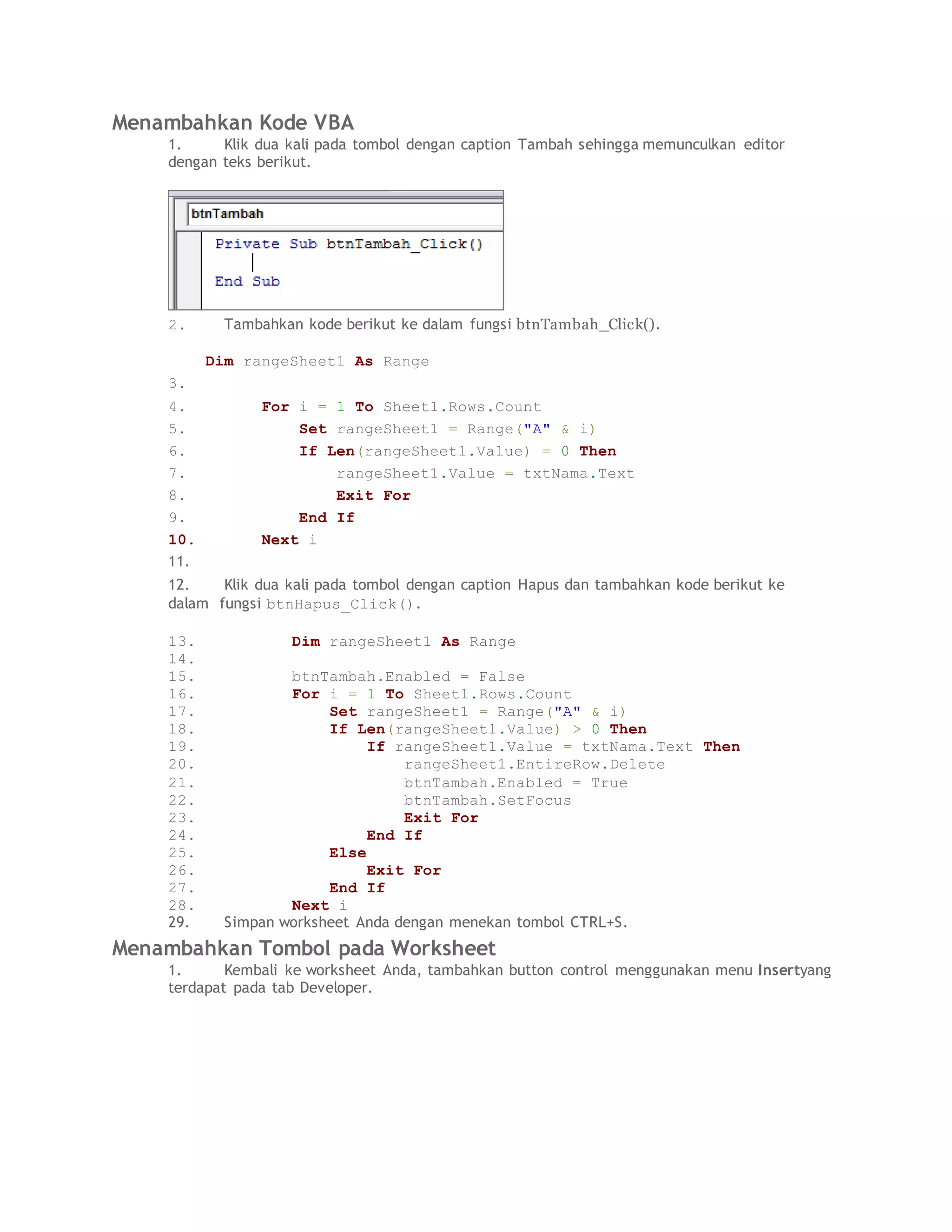 Menambahkan Kode VBA
1. Klik dua kali pada tombol dengan caption Tambah sehingga memunculkan editor
dengan teks berikut.
2. Tambahkan kode berikut ke dalam fungsi btnTambah_Click().
Dim rangeSheet1 As Range
3.
4. For i = 1 To Sheet1.Rows.Count
5. Set rangeSheet1 = Range("A" & i)
6. If Len(rangeSheet1.Value) = 0 Then
7. rangeSheet1.Value = txtNama.Text
8. Exit For
9. End If
10. Next i
11.
12. Klik dua kali pada tombol dengan caption Hapus dan tambahkan kode berikut ke
dalam fungsi btnHapus_Click().
13. Dim rangeSheet1 As Range
14.
15. btnTambah.Enabled = False
16. For i = 1 To Sheet1.Rows.Count
17. Set rangeSheet1 = Range("A" & i)
18. If Len(rangeSheet1.Value) > 0 Then
19. If rangeSheet1.Value = txtNama.Text Then
20. rangeSheet1.EntireRow.Delete
21. btnTambah.Enabled = True
22. btnTambah.SetFocus
23. Exit For
24. End If
25. Else
26. Exit For
27. End If
28. Next i
29. Simpan worksheet Anda dengan menekan tombol CTRL+S.
Menambahkan Tombol pada Worksheet
1. Kembali ke worksheet Anda, tambahkan button control menggunakan menu Insertyang
terdapat pada tab Developer.
 
