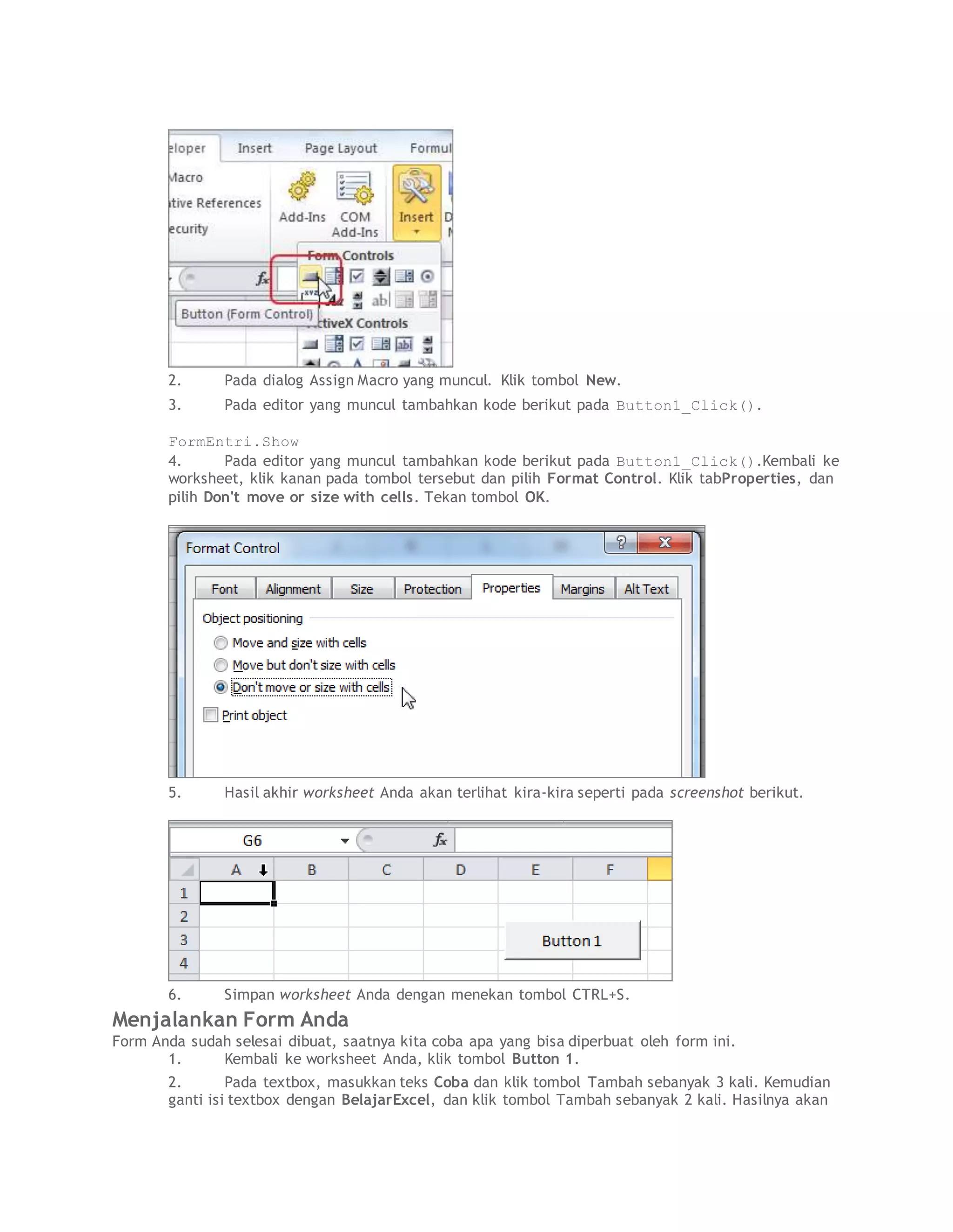 2. Pada dialog Assign Macro yang muncul. Klik tombol New.
3. Pada editor yang muncul tambahkan kode berikut pada Button1_Click().
FormEntri.Show
4. Pada editor yang muncul tambahkan kode berikut pada Button1_Click().Kembali ke
worksheet, klik kanan pada tombol tersebut dan pilih Format Control. Klik tabProperties, dan
pilih Don't move or size with cells. Tekan tombol OK.
5. Hasil akhir worksheet Anda akan terlihat kira-kira seperti pada screenshot berikut.
6. Simpan worksheet Anda dengan menekan tombol CTRL+S.
Menjalankan Form Anda
Form Anda sudah selesai dibuat, saatnya kita coba apa yang bisa diperbuat oleh form ini.
1. Kembali ke worksheet Anda, klik tombol Button 1.
2. Pada textbox, masukkan teks Coba dan klik tombol Tambah sebanyak 3 kali. Kemudian
ganti isi textbox dengan BelajarExcel, dan klik tombol Tambah sebanyak 2 kali. Hasilnya akan
 
